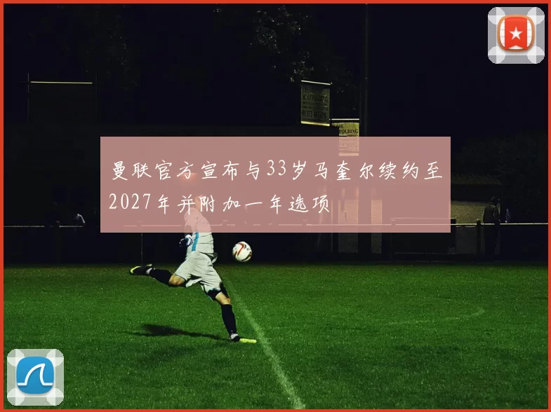 曼联官方宣布与33岁马奎尔续约至2027年并附加一年选项