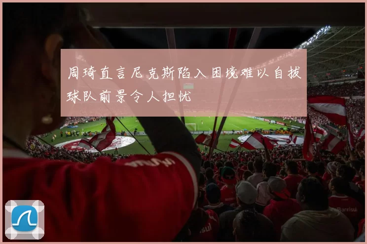 周琦直言尼克斯陷入困境难以自拔球队前景令人担忧