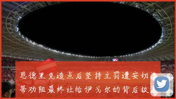 恩德里克造点后坚持主罚遭安切洛蒂劝阻最终让给伊戈尔的背后故事