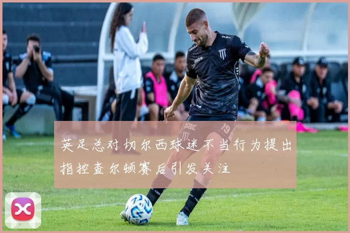 英足总对切尔西球迷不当行为提出指控查尔顿赛后引发关注