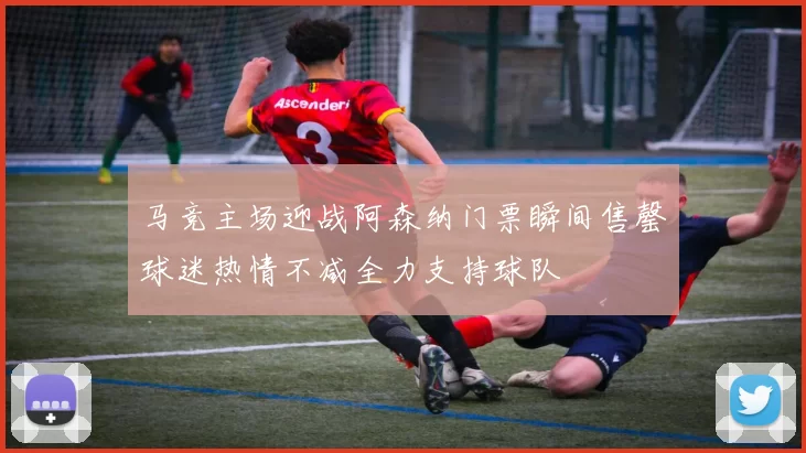 马竞主场迎战阿森纳门票瞬间售罄球迷热情不减全力支持球队