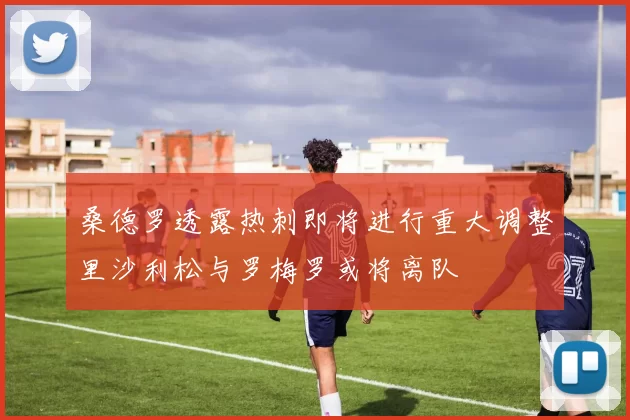 桑德罗透露热刺即将进行重大调整里沙利松与罗梅罗或将离队