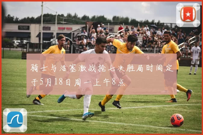 骑士与活塞激战抢七决胜局时间定于5月18日周一上午8点