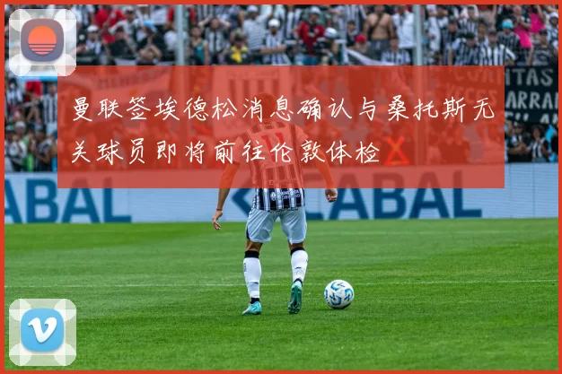 曼联签埃德松消息确认与桑托斯无关球员即将前往伦敦体检