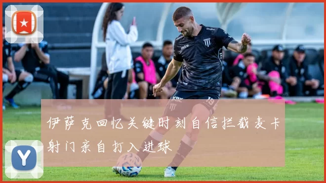 伊萨克回忆关键时刻自信拦截麦卡射门亲自打入进球