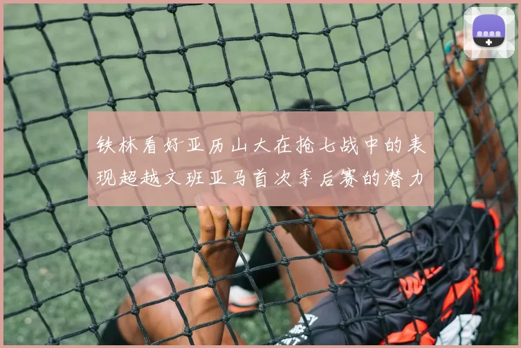 铁林看好亚历山大在抢七战中的表现超越文班亚马首次季后赛的潜力