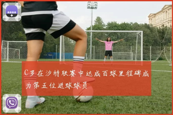 C罗在沙特联赛中达成百球里程碑成为第五位进球球员