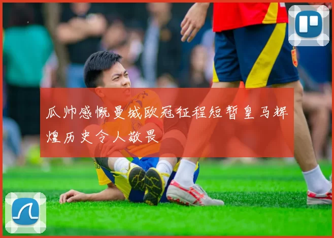 瓜帅感慨曼城欧冠征程短暂皇马辉煌历史令人敬畏