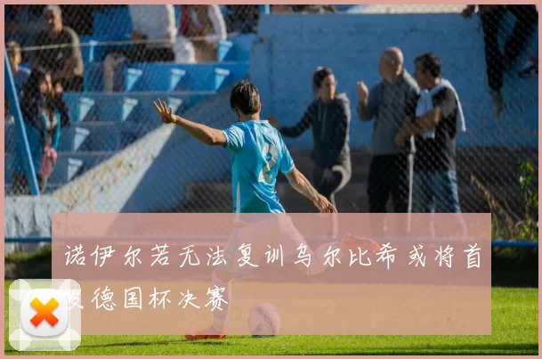 诺伊尔若无法复训乌尔比希或将首发德国杯决赛