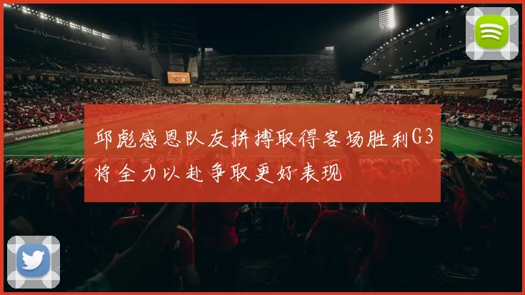 邱彪感恩队友拼搏取得客场胜利G3将全力以赴争取更好表现