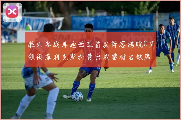 胜利客战库迪西亚首发阵容揭晓C罗领衔菲利克斯科曼出战雷特吉缺席
