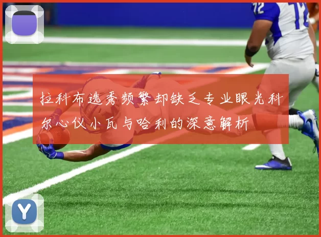 拉科布选秀频繁却缺乏专业眼光科尔心仪小瓦与哈利的深意解析