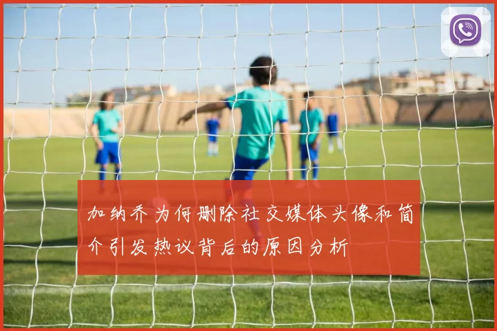 加纳乔为何删除社交媒体头像和简介引发热议背后的原因分析