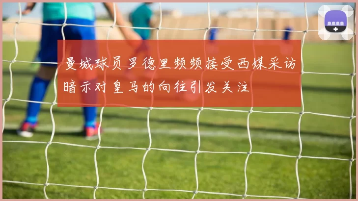 曼城球员罗德里频频接受西媒采访暗示对皇马的向往引发关注