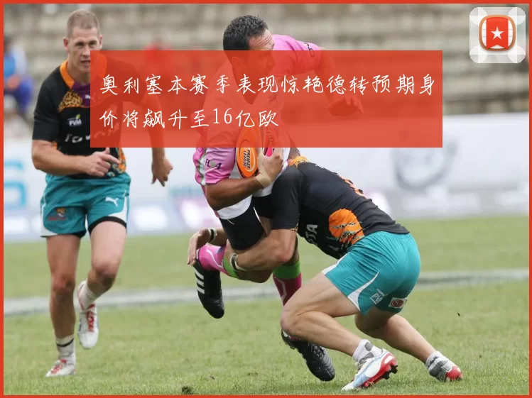 奥利塞本赛季表现惊艳德转预期身价将飙升至16亿欧