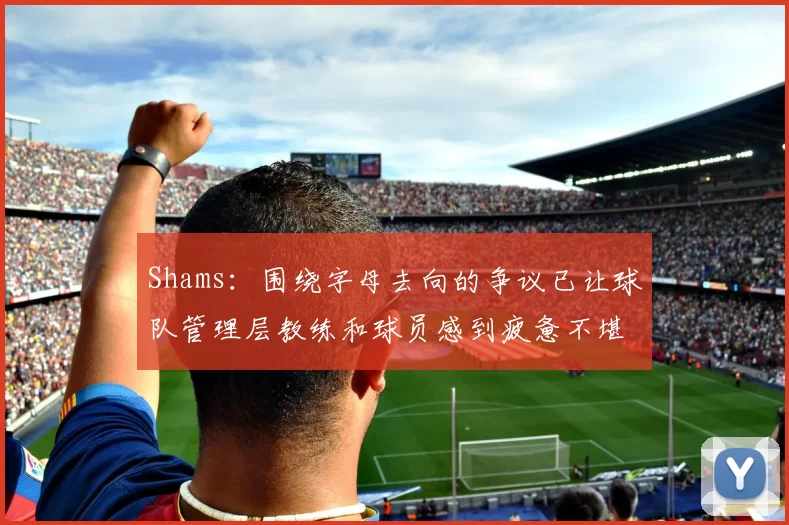 Shams：围绕字母去向的争议已让球队管理层教练和球员感到疲惫不堪