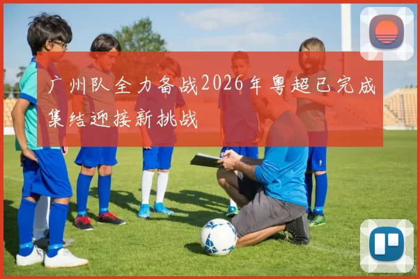 广州队全力备战2026年粤超已完成集结迎接新挑战